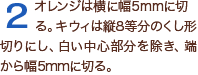 2オレンジは横に幅5mmに切る。キウィは縦8等分のくし形切りにし、白い中心部分を除き、端から幅5mmに切る。