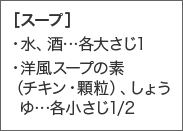 ［スープ］・水、酒...各大さじ1・洋風スープの素（チキン・顆粒）、しょうゆ...各小さじ1/2