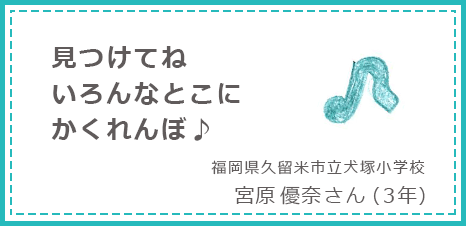 見つけてねいろんなとこにかくれんぼ♪ 福岡県久留米市立犬塚小学校 宮原優奈さん(3年)