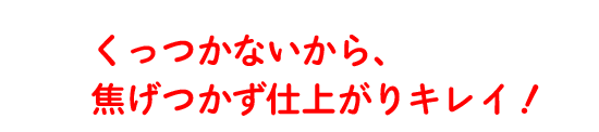 くっつかないから、焦げつかず仕上がりキレイ！